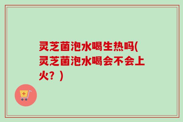 灵芝菌泡水喝生热吗(灵芝菌泡水喝会不会上火?) 灵芝菌泡水喝生热吗(灵芝菌泡水喝会不会上火?)