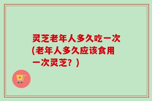 灵芝老年人多久吃一次(老年人多久应该食用一次灵芝?) 灵芝老年人多久吃一次(老年人多久应该食用一次灵芝?)