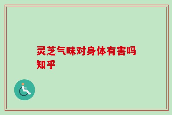 灵芝气味对身体有害吗知乎