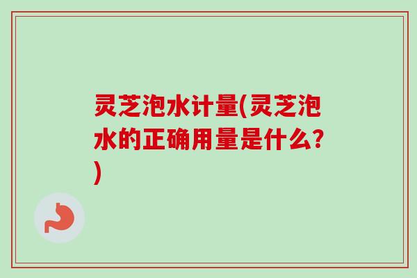 灵芝泡水计量(灵芝泡水的正确用量是什么？)