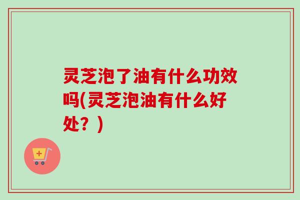 灵芝泡了油有什么功效吗(灵芝泡油有什么好处？)