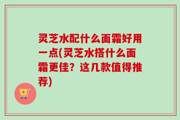 灵芝水配什么面霜好用一点(灵芝水搭什么面霜更佳?这几款值得推荐) 灵芝水配什么面霜好用一点(灵芝水搭什么面霜更佳?这几款值得推荐)