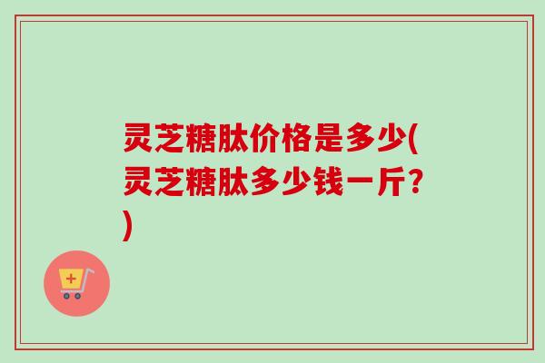 灵芝糖肽价格是多少(灵芝糖肽多少钱一斤？)