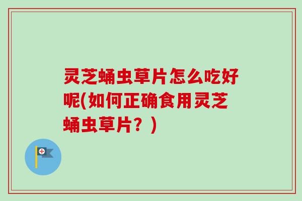 灵芝蛹虫草片怎么吃好呢(如何正确食用灵芝蛹虫草片?) 灵芝蛹虫草片怎么吃好呢(如何正确食用灵芝蛹虫草片?)