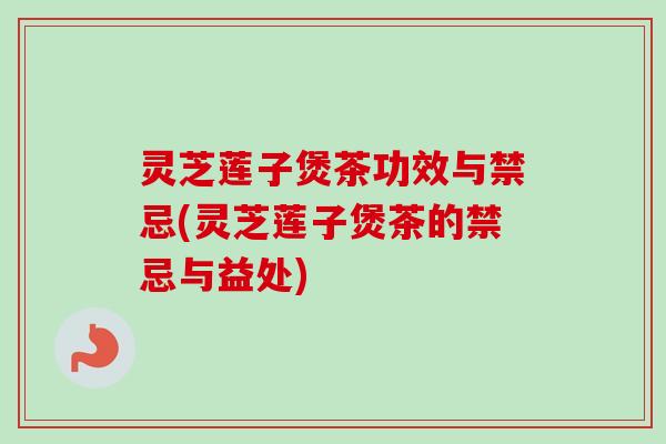 灵芝莲子煲茶功效与禁忌(灵芝莲子煲茶的禁忌与益处)