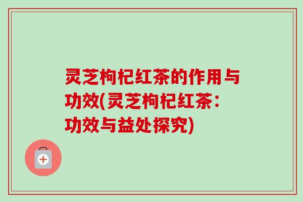 灵芝枸杞红茶的作用与功效(灵芝枸杞红茶：功效与益处探究)