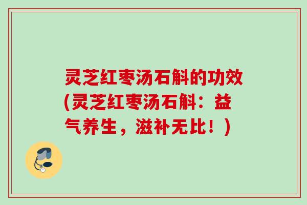灵芝红枣汤石斛的功效(灵芝红枣汤石斛：益气养生，滋补无比！)