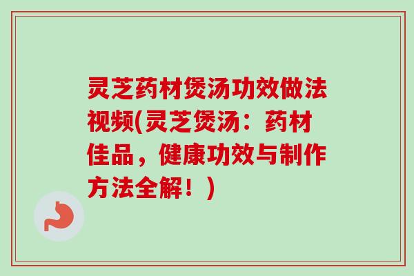 灵芝药材煲汤功效做法视频(灵芝煲汤：药材佳品，健康功效与制作方法全解！)