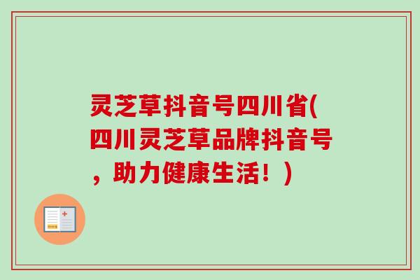 灵芝草抖音号四川省(四川灵芝草品牌抖音号,助力健康生活!) 灵芝草抖音号四川省(四川灵芝草品牌抖音号,助力健康生活!)