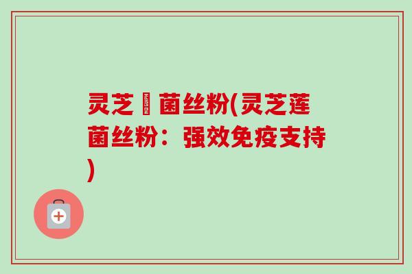 灵芝蓮菌丝粉(灵芝莲菌丝粉：强效免疫支持)