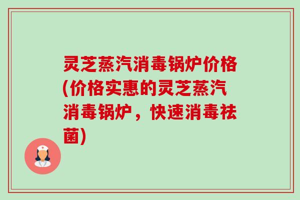 灵芝蒸汽消毒锅炉价格(价格实惠的灵芝蒸汽消毒锅炉，快速消毒祛菌)