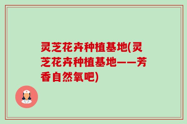 灵芝花卉种植基地(灵芝花卉种植基地——芳香自然氧吧)