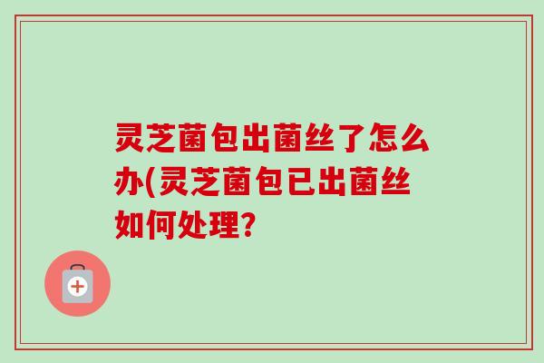 灵芝菌包出菌丝了怎么办(灵芝菌包已出菌丝如何处理? 灵芝菌包出菌丝了怎么办(灵芝菌包已出菌丝如何处理?