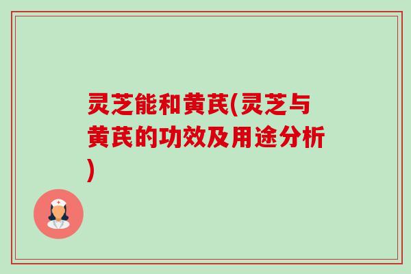 灵芝能和黄芪(灵芝与黄芪的功效及用途分析) 灵芝能和黄芪(灵芝与黄芪的功效及用途分析)