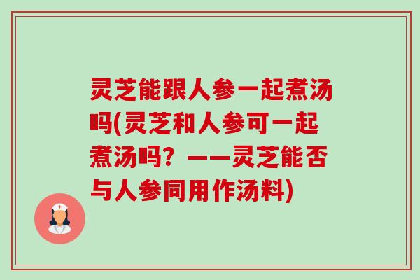 灵芝能跟人参一起煮汤吗(灵芝和人参可一起煮汤吗?——灵芝能否与人参同用作汤料) 灵芝能跟人参一起煮汤吗(灵芝和人参可一起煮汤吗?——灵芝能否与人参同用作汤料)