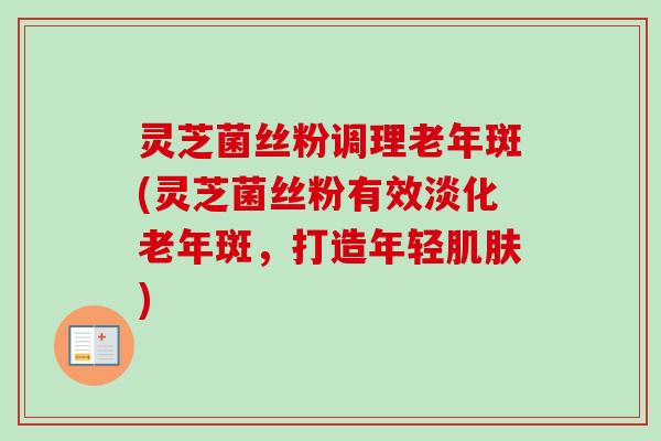 灵芝菌丝粉调理老年斑(灵芝菌丝粉有效淡化老年斑,打造年轻) 灵芝菌丝粉调理老年斑(灵芝菌丝粉有效淡化老年斑,打造年轻)