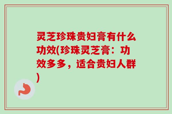 灵芝珍珠贵妇膏有什么功效(珍珠灵芝膏:功效多多,适合贵妇人群) 灵芝珍珠贵妇膏有什么功效(珍珠灵芝膏:功效多多,适合贵妇人群)