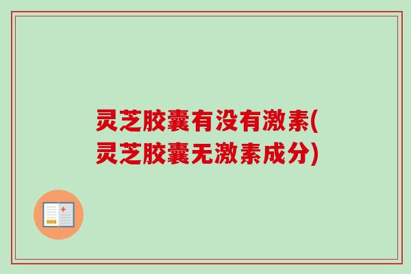 灵芝胶囊有没有激素(灵芝胶囊无激素成分)