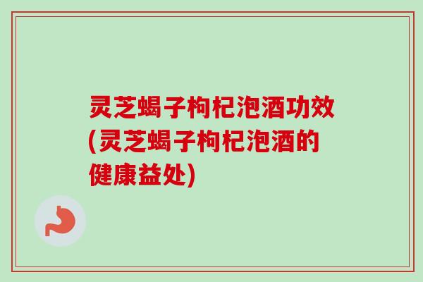 灵芝蝎子枸杞泡酒功效(灵芝蝎子枸杞泡酒的健康益处) 灵芝蝎子枸杞泡酒功效(灵芝蝎子枸杞泡酒的健康益处)