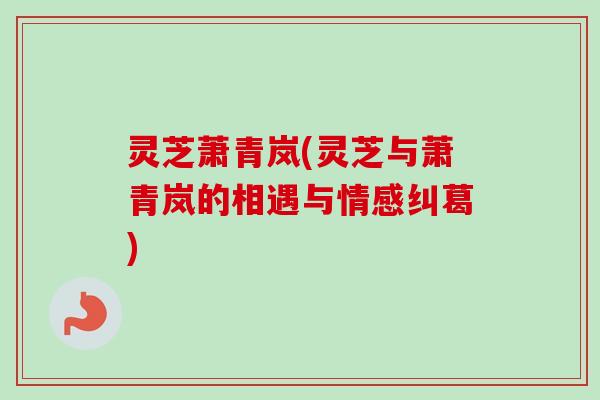 灵芝萧青岚(灵芝与萧青岚的相遇与情感纠葛) 灵芝萧青岚(灵芝与萧青岚的相遇与情感纠葛)