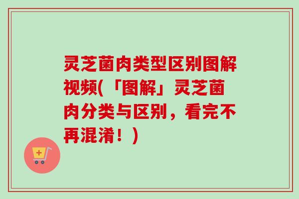灵芝菌肉类型区别图解视频(「图解」灵芝菌肉分类与区别,看完不再混淆!) 灵芝菌肉类型区别图解视频(「图解」灵芝菌肉分类与区别,看完不再混淆!)