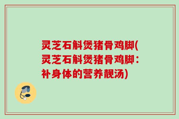 灵芝石斛煲猪骨鸡脚(灵芝石斛煲猪骨鸡脚：补身体的营养靓汤)