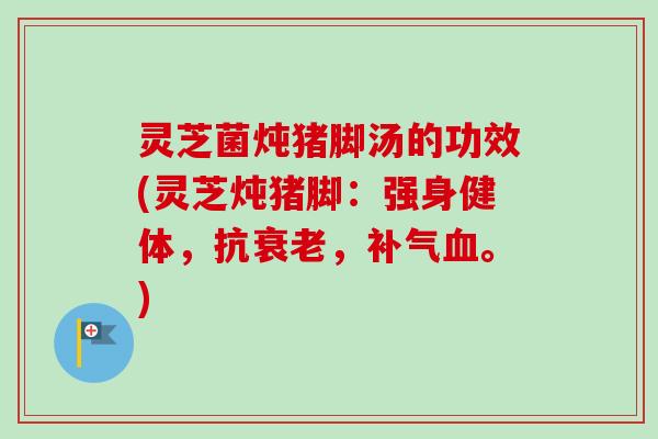 灵芝菌炖猪脚汤的功效(灵芝炖猪脚:强身健体,抗,。) 灵芝菌炖猪脚汤的功效(灵芝炖猪脚:强身健体,抗,。)