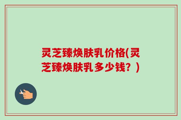 灵芝臻焕肤乳价格(灵芝臻焕肤乳多少钱?) 灵芝臻焕肤乳价格(灵芝臻焕肤乳多少钱?)