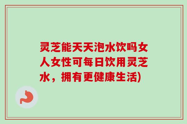 灵芝能天天泡水饮吗女人女性可每日饮用灵芝水,拥有更健康生活) 灵芝能天天泡水饮吗女人女性可每日饮用灵芝水,拥有更健康生活)