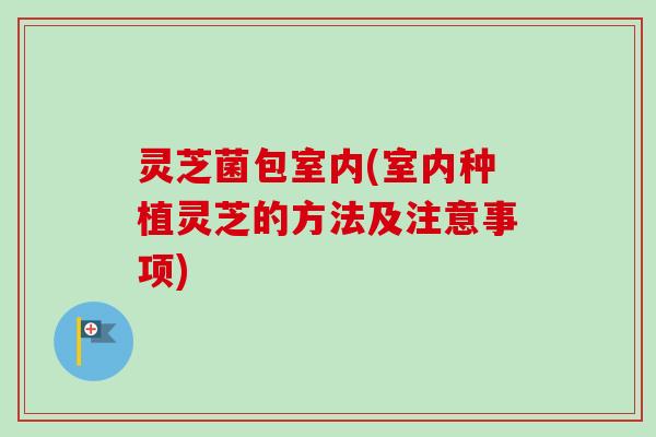 灵芝菌包室内(室内种植灵芝的方法及注意事项)