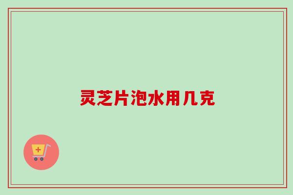 灵芝片泡水用几克 灵芝片泡水用几克