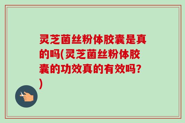灵芝菌丝粉体胶囊是真的吗(灵芝菌丝粉体胶囊的功效真的有效吗?) 灵芝菌丝粉体胶囊是真的吗(灵芝菌丝粉体胶囊的功效真的有效吗?)