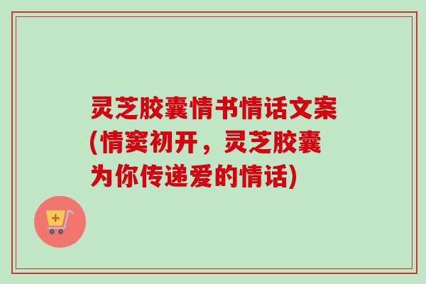 灵芝胶囊情书情话文案(情窦初开,灵芝胶囊为你传递爱的情话) 灵芝胶囊情书情话文案(情窦初开,灵芝胶囊为你传递爱的情话)