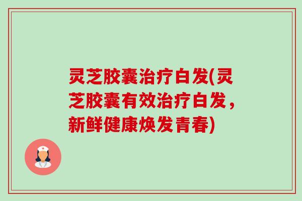 灵芝胶囊白发(灵芝胶囊有效白发,新鲜健康焕发青春) 灵芝胶囊白发(灵芝胶囊有效白发,新鲜健康焕发青春)
