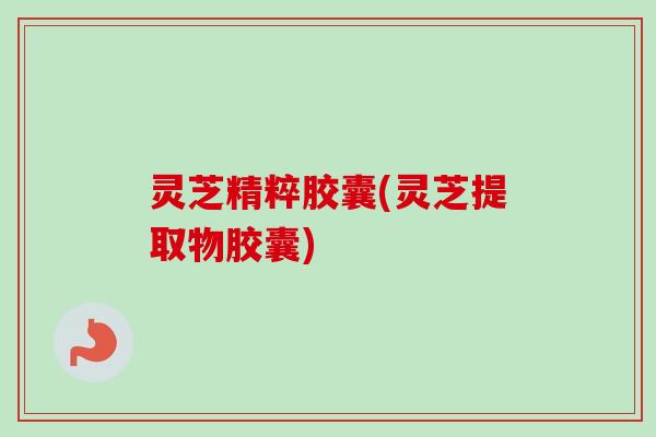 灵芝精粹胶囊(灵芝提取物胶囊)