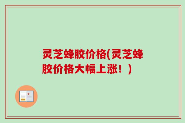 灵芝蜂胶价格(灵芝蜂胶价格大幅上涨！)
