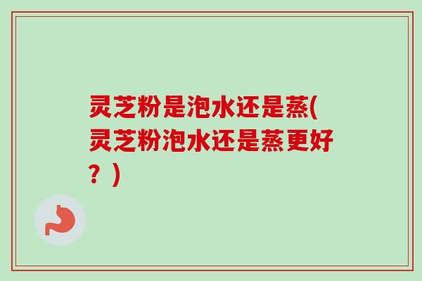 灵芝粉是泡水还是蒸(灵芝粉泡水还是蒸更好?) 灵芝粉是泡水还是蒸(灵芝粉泡水还是蒸更好?)