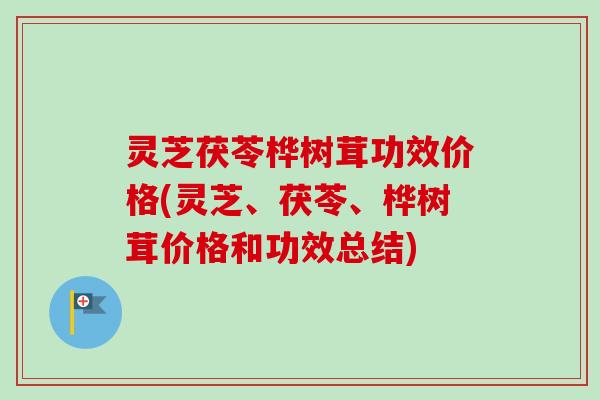 灵芝茯苓桦树茸功效价格(灵芝、茯苓、桦树茸价格和功效总结)