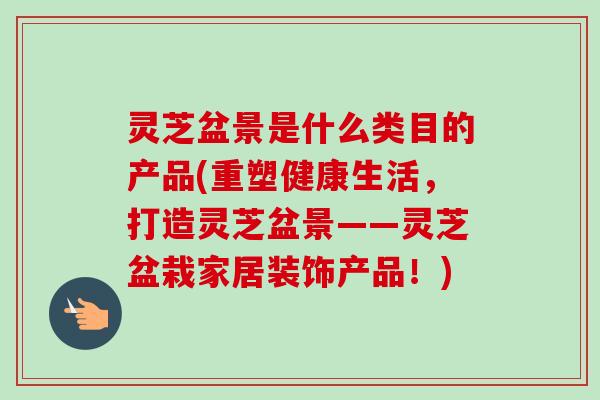 灵芝盆景是什么类目的产品(重塑健康生活,打造灵芝盆景——灵芝盆栽家居装饰产品!) 灵芝盆景是什么类目的产品(重塑健康生活,打造灵芝盆景——灵芝盆栽家居装饰产品!)