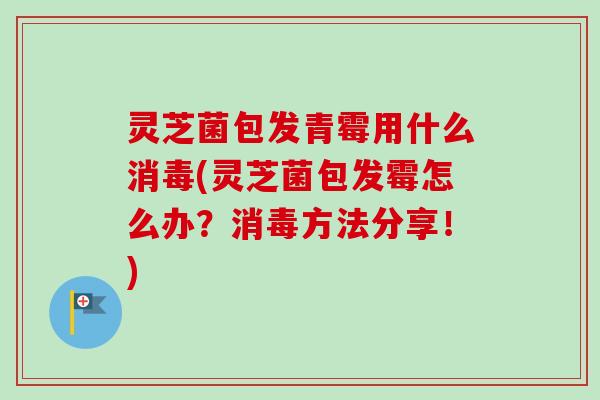 灵芝菌包发青霉用什么消毒(灵芝菌包发霉怎么办?消毒方法分享!) 灵芝菌包发青霉用什么消毒(灵芝菌包发霉怎么办?消毒方法分享!)
