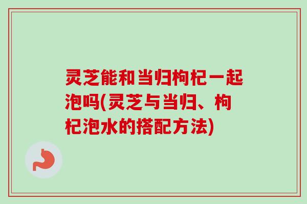 灵芝能和当归枸杞一起泡吗(灵芝与当归、枸杞泡水的搭配方法)