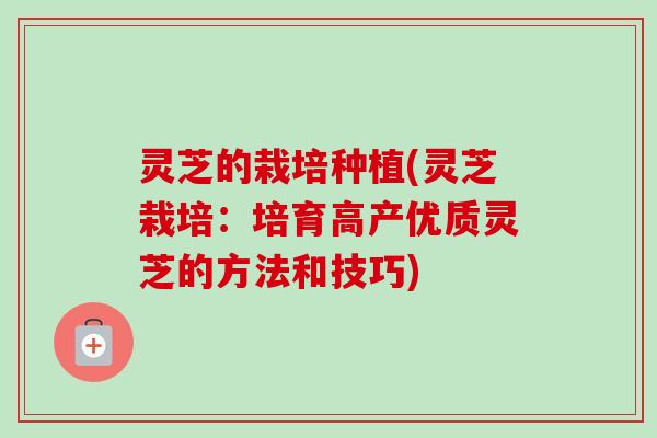 灵芝的栽培种植(灵芝栽培:培育高产优质灵芝的方法和技巧) 灵芝的栽培种植(灵芝栽培:培育高产优质灵芝的方法和技巧)