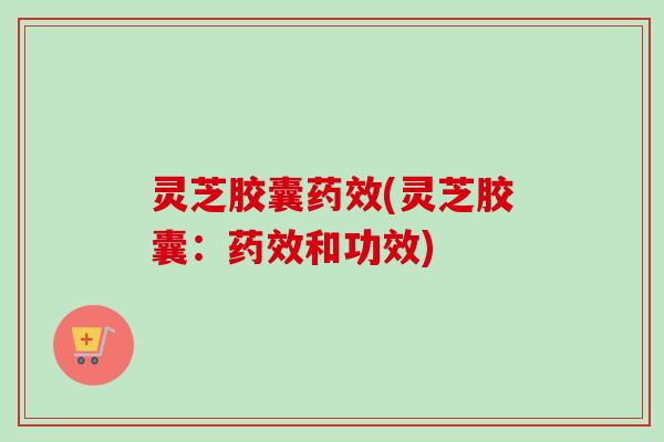 灵芝胶囊(灵芝胶囊：和功效)