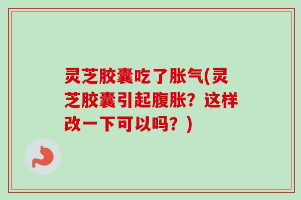 灵芝胶囊吃了胀气(灵芝胶囊引起腹胀?这样改一下可以吗?) 灵芝胶囊吃了胀气(灵芝胶囊引起腹胀?这样改一下可以吗?)