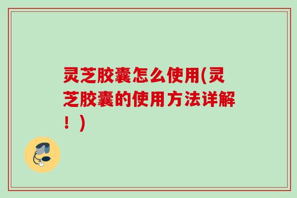 灵芝胶囊怎么使用(灵芝胶囊的使用方法详解!) 灵芝胶囊怎么使用(灵芝胶囊的使用方法详解!)