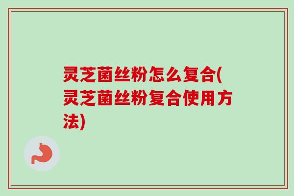 灵芝菌丝粉怎么复合(灵芝菌丝粉复合使用方法) 灵芝菌丝粉怎么复合(灵芝菌丝粉复合使用方法)