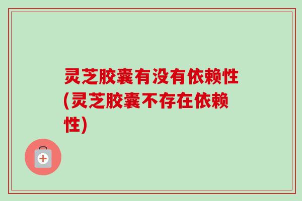 灵芝胶囊有没有依赖性(灵芝胶囊不存在依赖性)