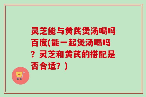 灵芝能与黄芪煲汤喝吗百度(能一起煲汤喝吗？灵芝和黄芪的搭配是否合适？)