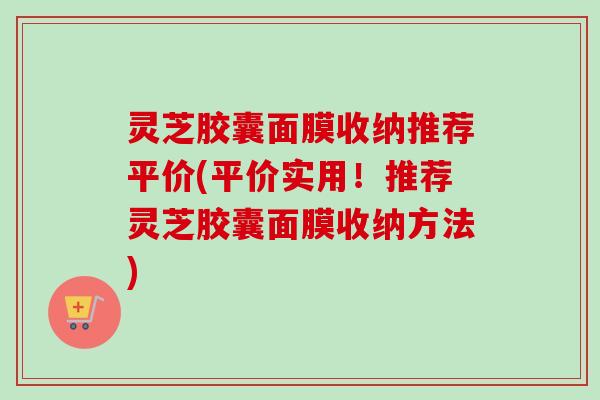 灵芝胶囊面膜收纳推荐平价(平价实用！推荐灵芝胶囊面膜收纳方法)