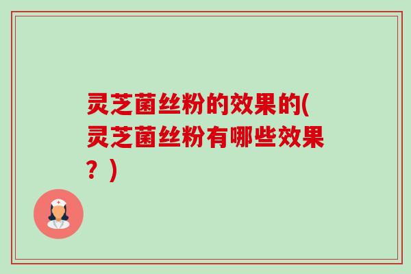 灵芝菌丝粉的效果的(灵芝菌丝粉有哪些效果？)